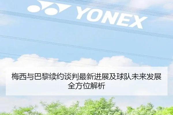 梅西与巴黎续约谈判最新进展及球队未来发展全方位解析